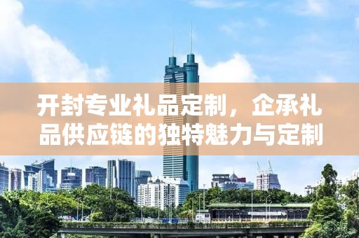 开封专业礼品定制，企承礼品供应链的独特魅力与定制之旅